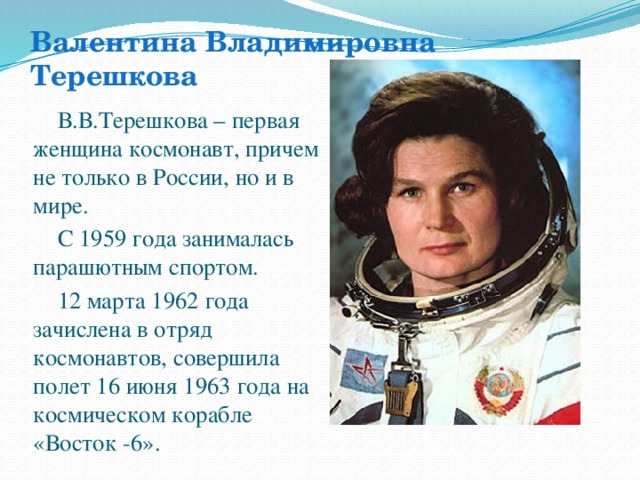 Валентина Владимировна Терешкова В.В.Терешкова – первая женщина космонавт, причем не только в России, но и в мире. С 1959 года занималась парашютным спортом. 12 марта 1962 года зачислена в отряд космонавтов, совершила полет 16 июня 1963 года на космическом корабле «Восток -6».