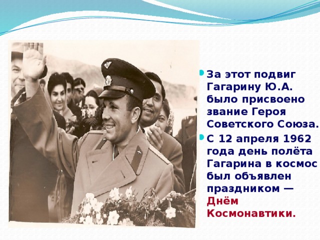 За этот подвиг Гагарину Ю.А. было присвоено звание Героя Советского Союза. С 12 апреля 1962 года день полёта Гагарина в космос был объявлен праздником — Днём Космонавтики.