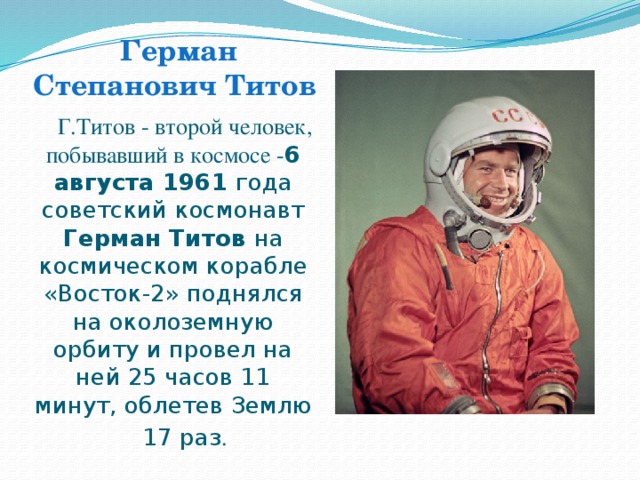 Герман Степанович Титов Г.Титов - второй человек, побывавший в космосе - 6 августа 1961 года советский космонавт Герман Титов на космическом корабле «Восток-2» поднялся на околоземную орбиту и провел на ней 25 часов 11 минут, облетев Землю 17 раз .