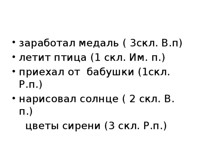 заработал медаль ( 3скл. В.п) летит птица (1 скл. Им. п.) приехал от бабушки (1скл. Р.п.) нарисовал солнце ( 2 скл. В. п.)