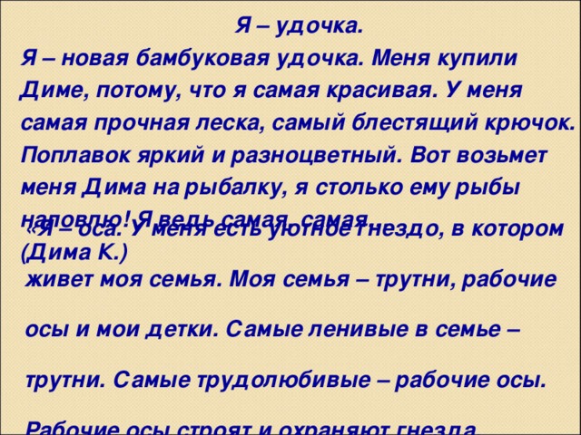 Я – удочка. Я – новая бамбуковая удочка. Меня купили Диме, потому, что я самая красивая. У меня самая прочная леска, самый блестящий крючок. Поплавок яркий и разноцветный. Вот возьмет меня Дима на рыбалку, я столько ему рыбы наловлю! Я ведь самая, самая… (Дима К.) «Я – оса. У меня есть уютное гнездо, в котором живет моя семья. Моя семья – трутни, рабочие осы и мои детки. Самые ленивые в семье – трутни. Самые трудолюбивые – рабочие осы. Рабочие осы строят и охраняют гнезда, ухаживают за моими детками. Но самая главная в семье – я, потому что я – матка». Артем С.