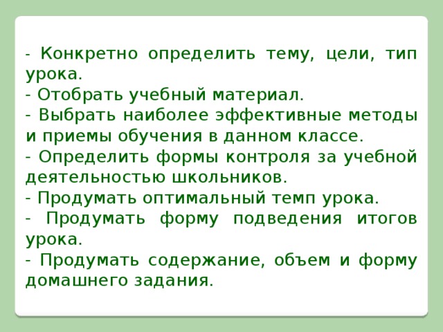 - Конкретно определить тему, цели, тип урока. - Отобрать учебный материал. - Выбрать наиболее эффективные методы и приемы обучения в данном классе. - Определить формы контроля за учебной деятельностью школьников. - Продумать оптимальный темп урока. - Продумать форму подведения итогов урока. - Продумать содержание, объем и форму домашнего задания.