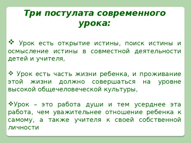 Три постулата современного урока:   Урок есть открытие истины, поиск истины и осмысление истины в совместной деятельности детей и учителя ,      Урок есть часть жизни ребенка, и проживание этой жизни должно совершаться на уровне высокой общечеловеческой культуры ,  Урок – это работа души и тем усерднее эта работа, чем уважительнее отношение ребенка к самому, а также учителя к своей собственной личности