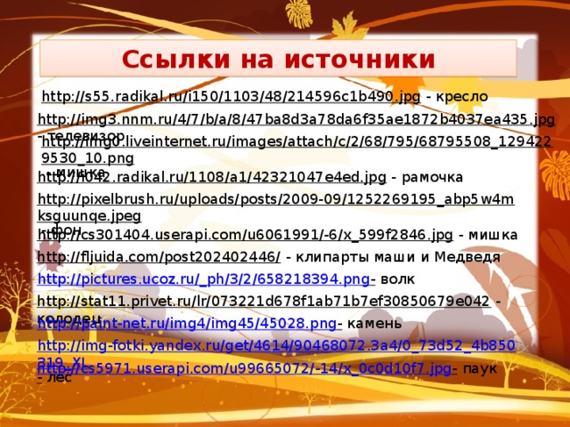 Ссылки на источники http://s55.radikal.ru/i150/1103/48/214596c1b490.jpg  - кресло http://img3.nnm.ru/4/7/b/a/8/47ba8d3a78da6f35ae1872b4037ea435.jpg  - телевизор http://img0.liveinternet.ru/images/attach/c/2/68/795/68795508_1294229530_10.png  - мишка http://i042.radikal.ru/1108/a1/42321047e4ed.jpg  - рамочка http://pixelbrush.ru/uploads/posts/2009-09/1252269195_abp5w4mksguunqe.jpeg  - фон http://cs301404.userapi.com/u6061991/-6/x_599f2846.jpg  - мишка http://fljuida.com/post202402446/  - клипарты маши и Медведя http://pictures.ucoz.ru/_ph/3/2/658218394.png -  волк http://stat11.privet.ru/lr/073221d678f1ab71b7ef30850679e042  - колодец http://paint-net.ru/img4/img45/45028.png -  камень http://img-fotki.yandex.ru/get/4614/90468072.3a4/0_73d52_4b850319_XL -  лес http://cs5971.userapi.com/u99665072/-14/x_0c0d10f7.jpg -  паук