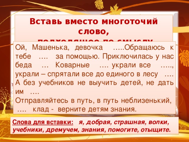 Вставь вместо многоточий слово,  подходящее по смыслу Ой, Машенька, девочка …..Обращаюсь к тебе …. за помощью. Приключилась у нас беда … Коварные …. украли все ….., украли – спрятали все до единого в лесу …. А без учебников не выучить детей, не дать им …. Отправляйтесь в путь, в путь неблизенький, …. клад - верните детям знания. Слова для вставки:  я, добрая, страшная, волки, учебники, дремучем, знания, помогите, отыщите.