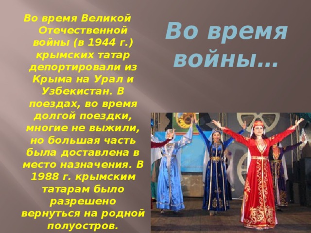 Во время войны… Во время Великой Отечественной войны (в 1944 г.) крымских татар депортировали из Крыма на Урал и Узбекистан. В поездах, во время долгой поездки, многие не выжили, но большая часть была доставлена в место назначения. В 1988 г. крымским татарам было разрешено вернуться на родной полуостров.