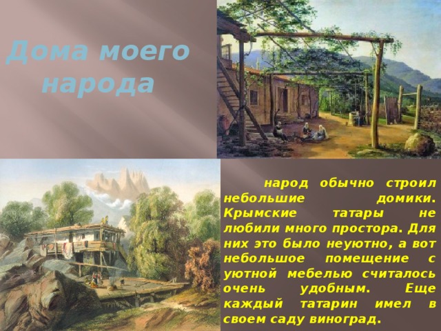 Дома моего народа  народ обычно строил небольшие домики. Крымские татары не любили много простора. Для них это было неуютно, а вот небольшое помещение с уютной мебелью считалось очень удобным. Еще каждый татарин имел в своем саду виноград.