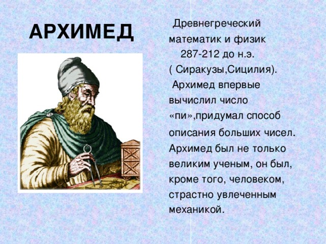 АРХИМЕД  Древнегреческий математик и физик  287-212 до н.э. ( Сиракузы,Сицилия).  Архимед впервые вычислил число «пи»,придумал способ описания больших чисел . Архимед был не только великим ученым, он был, кроме того, человеком, страстно увлеченным механикой.