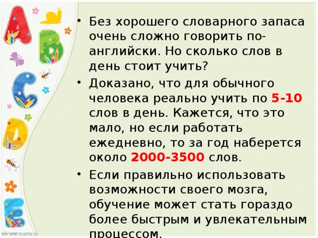 Без хорошего словарного запаса очень сложно говорить по-английски. Но сколько слов в день стоит учить? Доказано, что для обычного человека реально учить по 5-10 слов в день. Кажется, что это мало, но если работать ежедневно, то за год наберется около 2000-3500 слов. Если правильно использовать возможности своего мозга, обучение может стать гораздо более быстрым и увлекательным процессом.