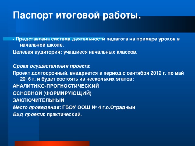 Паспорт итоговой работы.   - Представлена система деятельности педагога на примере уроков в начальной школе. Целевая аудитория: учащиеся начальных классов.   Сроки осуществления проекта : Проект долгосрочный, внедряется в период с сентября 2012 г. по май 2016 г. и будет состоять из нескольких этапов: АНАЛИТИКО-ПРОГНОСТИЧЕСКИЙ ОСНОВНОЙ (ФОРМИРУЮЩИЙ) ЗАКЛЮЧИТЕЛЬНЫЙ Место проведения : ГБОУ ООШ № 4 г.о.Отрадный Вид проекта : практический.  