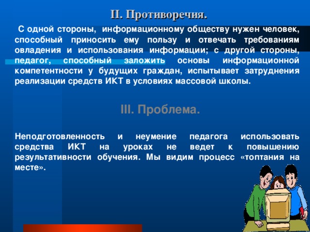 II. Противоречия.    С одной стороны, информационному обществу нужен человек, способный приносить ему пользу и отвечать требованиям овладения и использования информации; с другой стороны, педагог, способный заложить основы информационной компетентности у будущих граждан, испытывает затруднения реализации средств ИКТ в условиях массовой школы.  III. Проблема.  Неподготовленность и неумение педагога использовать средства ИКТ на уроках не ведет к повышению результативности обучения. Мы видим процесс «топтания на месте».