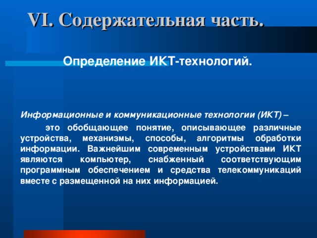 VI . Содержательная часть.    Определение ИКТ-технологий.    Информационные и коммуникационные технологии (ИКТ)  –  это обобщающее понятие, описывающее различные устройства, механизмы, способы, алгоритмы обработки информации. Важнейшим современным устройствами ИКТ являются компьютер, снабженный соответствующим программным обеспечением и средства телекоммуникаций вместе с размещенной на них информацией.