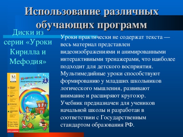 Использование различных обучающих программ   Диски из серии «Уроки Кирилла и Мефодия» Уроки практически не содержат текста — весь материал представлен видеоизображениями и анимированными интерактивными тренажерами, что наиболее подходит для детского восприятия. Мультимедийные уроки способствуют формированию у младших школьников логического мышления, развивают внимание и расширяют кругозор.  Учебник предназначен для учеников начальной школы и разработан в соответствии с Государственным стандартом образования РФ.