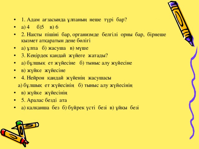 1. Адам ағзасында ұлпаның неше түрі бар? а) 4 б)5 в) 6 2. Нақты пішіні бар, организмде белгілі орны бар, бірнеше қызмет атқаратын дене бөлігі а) ұлпа б) жасуша в) мүше 3. Кеңірдек қандай жүйеге жатады? а) бұлшық ет жүйесіне б) тыныс алу жүйесіне в) жүйке жүйесіне 4. Нейрон қандай жүйенің жасушасы  а) бұлшық ет жүйесінің б) тыныс алу жүйесінің в) жүйке жүйесінің 5. Аралас безді ата а) қалқанша без б) бүйрек үсті безі в) ұйқы безі