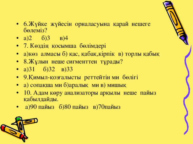 6.Жүйке жүйесін орналасуына қарай нешеге бөлеміз? а)2 б)3 в)4 7. Көздің қосымша бөлімдері а)көз алмасы б) қас, қабақ,кірпік в) торлы қабық 8.Жұлын неше сигменттен тұрады? а)31 б)32 в)33 9.Қимыл-қозғалысты реттейтін ми бөлігі а) сопақша ми б)аралық ми в) мишық 10. Адам көру анализаторы арқылы неше пайыз қабылдайды.  а)90 пайыз б)80 пайыз в)70пайыз