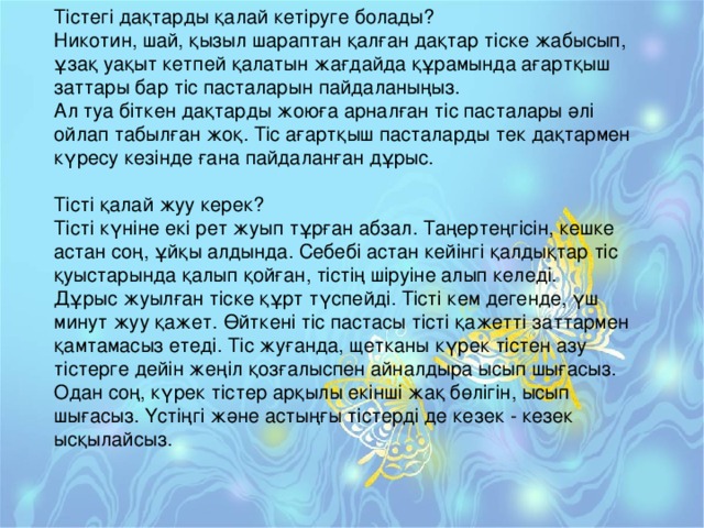 Тістегі дақтарды қалай кетіруге болады?  Никотин, шай, қызыл шараптан қалған дақтар тіске жабысып, ұзақ уақыт кетпей қалатын жағдайда құрамында ағартқыш заттары бар тіс пасталарын пайдаланыңыз.  Ал туа біткен дақтарды жоюға арналған тіс пасталары әлі ойлап табылған жоқ. Тіс ағартқыш пасталарды тек дақтармен күресу кезінде ғана пайдаланған дұрыс.   Тісті қалай жуу керек?  Тісті күніне екі рет жуып тұрған абзал. Таңертеңгісін, кешке астан соң, ұйқы алдында. Себебі астан кейінгі қалдықтар тіс қуыстарында қалып қойған, тістің шіруіне алып келеді.  Дұрыс жуылған тіске құрт түспейді. Тісті кем дегенде, үш минут жуу қажет. Өйткені тіс пастасы тісті қажетті заттармен қамтамасыз етеді. Тіс жуғанда, щетканы күрек тістен азу тістерге дейін жеңіл қозғалыспен айналдыра ысып шығасыз. Одан соң, күрек тістер арқылы екінші жақ бөлігін, ысып шығасыз. Үстіңгі және астыңғы тістерді де кезек - кезек ысқылайсыз.