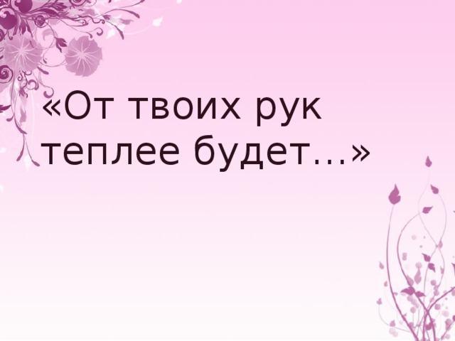 «От твоих рук теплее будет…»