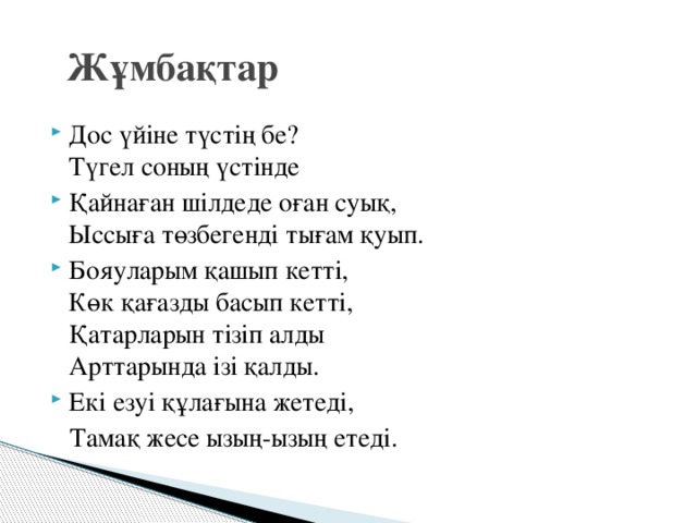 Жұмбақтар Дос үйіне түстің бе?  Түгел соның үстінде Қайнаған шілдеде оған суық,  Ыссыға төзбегенді тығам қуып. Бояуларым қашып кетті,  Көк қағазды басып кетті,  Қатарларын тізіп алды  Арттарында ізі қалды. Екі езуі құлағына жетеді,  Тамақ жесе ызың-ызың етеді.