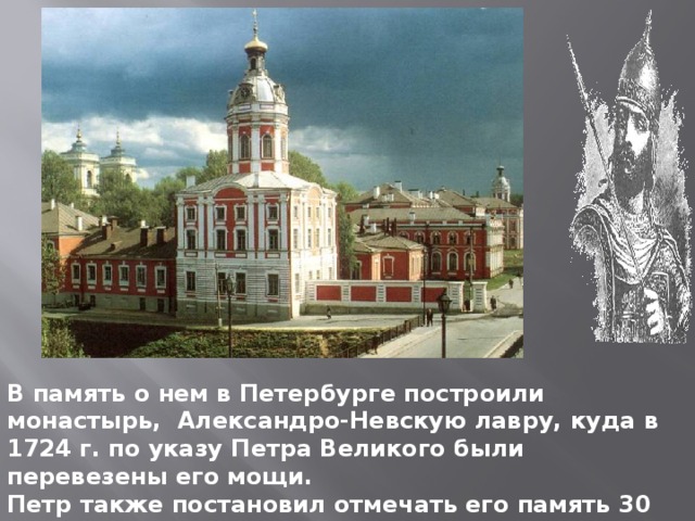 В память о нем в Петербурге построили монастырь, Александро-Невскую лавру, куда в 1724 г. по указу Петра Великого были перевезены его мощи. Петр также постановил отмечать его память 30 августа, в день заключения победоносного мира со Швецией.