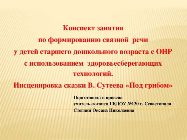 Конспект занятия по формированию связной речи у детей старшего дошкольного возраста с ОНР с использованием здоровьесберегающих технологий. Инсценировка сказки В. Сутеева «Под грибом» Подготовила и провела учитель-логопед ГБДОУ №130 г. Севастополя Стогний Оксана Николаевна