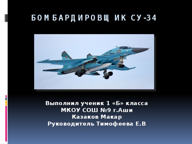 Бомбардировщик СУ-34    Выполнил ученик 1 «Б» класса МКОУ СОШ №9 г.Аши Казаков Макар Руководитель Тимофеева Е.В