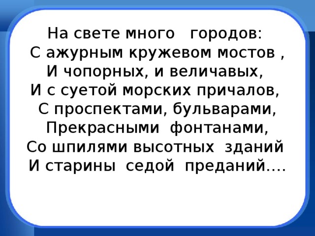 На свете много городов:  С ажурным кружевом мостов ,  И чопорных, и величавых,  И с суетой морских причалов,  С проспектами, бульварами,  Прекрасными фонтанами,  Со шпилями высотных зданий  И старины седой преданий….