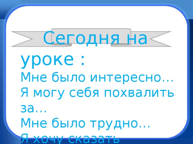 Сегодня на уроке : Мне было интересно… Я могу себя похвалить за… Мне было трудно… Я хочу сказать спасибо…