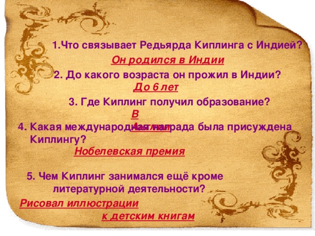 1.Что связывает Редьярда Киплинга с Индией? Он родился в Индии 2. До какого возраста он прожил в Индии? До 6 лет 3. Где Киплинг получил образование? В Англии  4. Какая международная награда была присуждена  Киплингу? Нобелевская премия 1. Что связывает Редьярда Киплинга с Индией? Он родился в Индии 2. До какого возраста он прожил в Индии? До 6 лет 3. Где Киплинг получил образование? В Англии 4. За что Киплингу была присуждена Нобелевская премия? За наблюдательность, яркую фантазию, зрелость идей и выдающийся талант повествователя 5. Чем Киплинг занимался ещё кроме литературной деятельности? Рисовал иллюстрации к детским книгам 5. Чем Киплинг занимался ещё кроме  литературной деятельности? Рисовал иллюстрации   к детским книгам