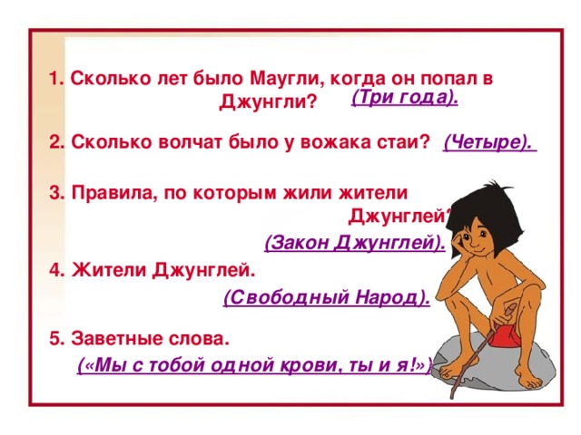 1. Сколько лет было Маугли, когда он попал в Джунгли? (Три года). 2. Сколько волчат было у вожака стаи? (Четыре). 3. Правила, по которым жили жители  Джунглей? (Закон Джунглей). 4. Жители Джунглей. 1. Сколько лет было Маугли, когда он попал в Джунгли? (Три года.) 2. Сколько волчат было у вожака стаи? (Четыре.) 3. Правила, по которым жили жители Джунглей? (Закон Джунглей.) 4. Жители Джунглей. (Свободный Народ.) 5. Заветные слова. («Мы с тобой одной крови, ты и я!») (Свободный Народ). 5. Заветные слова. («Мы с тобой одной крови, ты и я!»)