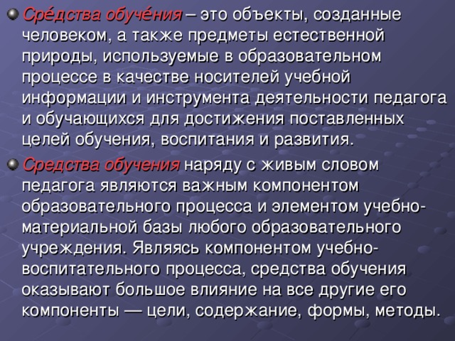 Сре́дства обуче́ния  – это объекты, созданные человеком, а также предметы естественной природы, используемые в образовательном процессе в качестве носителей учебной информации и инструмента деятельности педагога и обучающихся для достижения поставленных целей обучения, воспитания и развития. Средства обучения наряду с живым словом педагога являются важным компонентом образовательного процесса и элементом учебно-материальной базы любого образовательного учреждения. Являясь компонентом учебно-воспитательного процесса, средства обучения оказывают большое влияние на все другие его компоненты — цели, содержание, формы, методы.