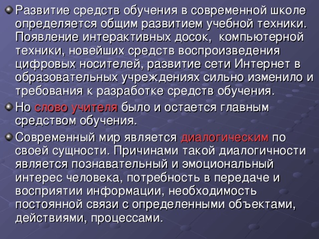 Развитие средств обучения в современной школе определяется общим развитием учебной техники. Появление интерактивных досок, компьютерной техники, новейших средств воспроизведения цифровых носителей, развитие сети Интернет в образовательных учреждениях сильно изменило и требования к разработке средств обучения. Но слово учителя было и остается главным средством обучения. Современный мир является диалогическим по своей сущности. Причинами такой диалогичности является познавательный и эмоциональный интерес человека, потребность в передаче и восприятии информации, необходимость постоянной связи с определенными объектами, действиями, процессами.