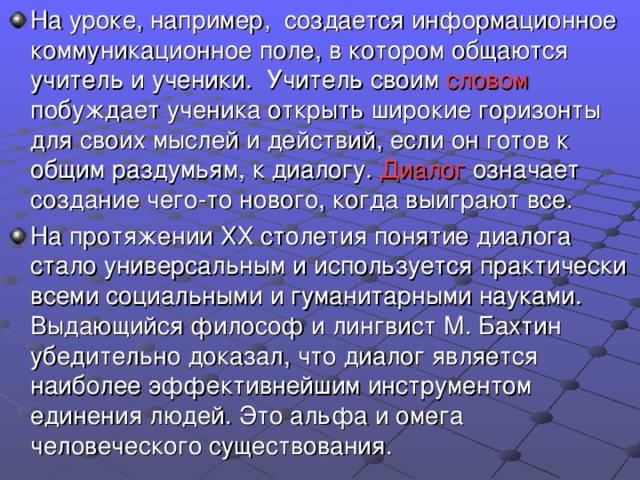 На уроке, например, создается информационное коммуникационное поле, в котором общаются учитель и ученики. Учитель своим словом побуждает ученика открыть широкие горизонты для своих мыслей и действий, если он готов к общим раздумьям, к диалогу. Диалог означает создание чего-то нового, когда выиграют все. На протяжении ХХ столетия понятие диалога стало универсальным и используется практически всеми социальными и гуманитарными науками. Выдающийся философ и лингвист М. Бахтин убедительно доказал, что диалог является наиболее эффективнейшим инструментом единения людей. Это альфа и омега человеческого существования.