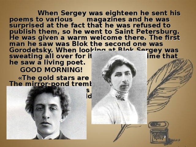            When Sergey was eighteen he sent his poems to various  magazines and he was surprised at the fact that he was refused to publish them, so he went to Saint Petersburg.  He was given a warm welcome there. The first man he saw was Blok the second one was Gorodetsky. When looking at Blok Sergey was sweating all over for it was the first time that he saw a living poet.    GOOD MORNING!  « The gold stars are sleeping,  The mirror-pond trembles,  The dawn light comes creeping  And heaven's net reddens… »