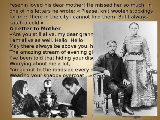 Yesenin loved his dear mother! He missed her so much. In one of his letters he wrote: « Please, knit woolen stockings for me: There in the city I cannot find them. But I always catch a cold. » A Letter to Mother « Are you still alive, my dear granny?   I am alive as well. Hello! Hello!   May there always be above you, honey,   The amazing stream of evening glow.   I've been told that hiding your disquiet,   Worrying about me a lot,   You go out to the roadside every night,   Wearing your shabby overcoat… »         