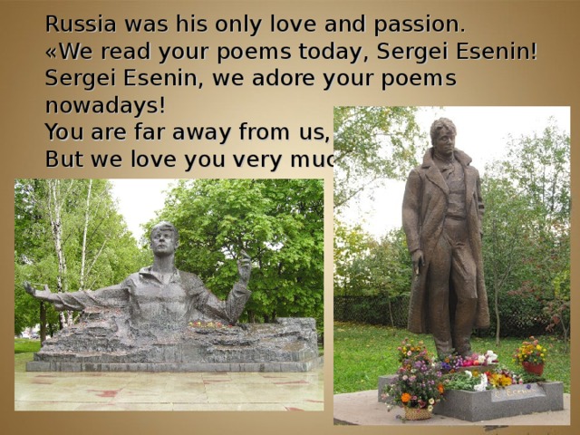 Russia was his only love and passion.  « We read your poems today, Sergei Esenin!  Sergei Esenin, we adore your poems nowadays!  You are far away from us,  But we love you very much! »         