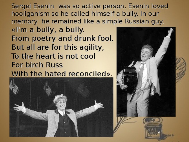 Sergei Е senin was so active person. Esenin loved hooliganism so he called himself a bully. In our memory he remained like a simple Russian guy. « I'm a bully, a bully.  From poetry and drunk fool.  But all are for this agility,  To the heart is not cool  For birch Russ  With the hated reconciled » .           