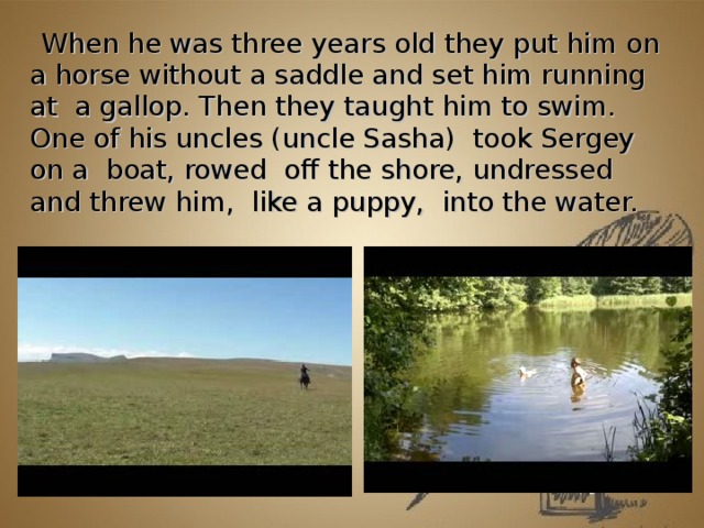   When he was three years old they put him on a horse without a saddle and set him running at  a gallop. Then they taught him to swim. One of his uncles (uncle Sasha)  took Sergey on a  boat, rowed  off the shore, undressed and threw him,  like a puppy,  into the water.       