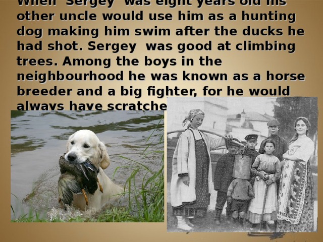 When Sergey was eight years old his other uncle would use him as a hunting dog making him swim after the ducks he had shot. Sergey was good at climbing trees. Among the boys in the neighbourhood he was known as a horse breeder and a big fighter, for he would always have scratches on his face.          