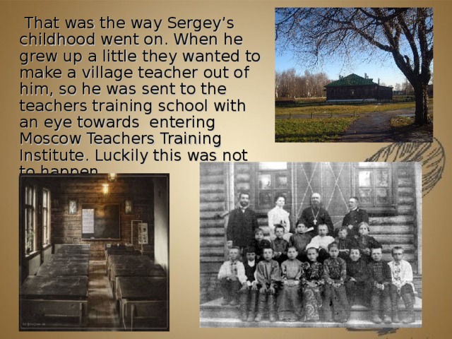 That was the way Sergey’s childhood went on. When he grew up a little they wanted to make a village teacher out of him, so he was sent to the teachers training school with an eye towards  entering Moscow Teachers Training Institute. Luckily this was not to happen.          