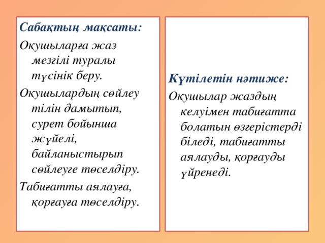 Сабақтың мақсаты: Күтілетін нәтиже: Оқушыларға жаз мезгілі туралы түсінік беру. Оқушылар жаздың келуімен табиғатта болатын өзгерістерді біледі, табиғатты аялауды, қорғауды үйренеді. Оқушылардың сөйлеу тілін дамытып, сурет бойынша жүйелі, байланыстырып сөйлеуге төселдіру. Табиғатты аялауға, қорғауға төселдіру.