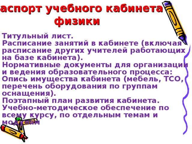 Паспорт учебного кабинета физики  Титульный лист. Расписание занятий в кабинете (включая расписание других учителей работающих на базе кабинета). Нормативные документы для организации и ведения образовательного процесса: Опись имущества кабинета (мебель, ТСО, перечень оборудования по группам оснащения). Поэтапный план развития кабинета. Учебно-методическое обеспечение по всему курсу, по отдельным темам и модулям