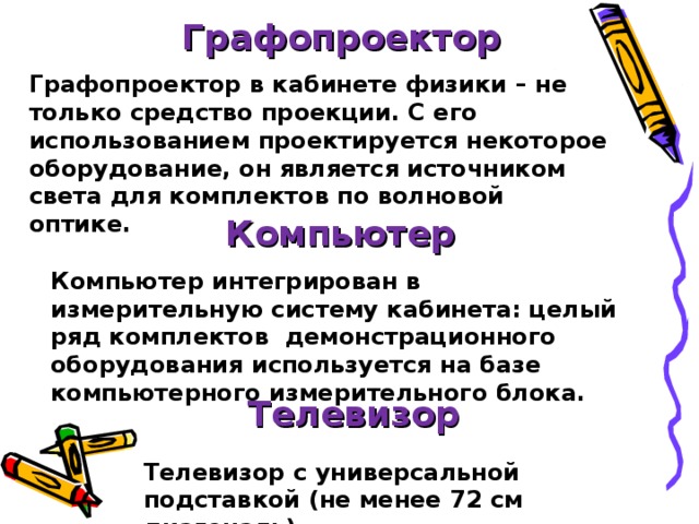 Графопроектор Графопроектор в кабинете физики – не только средство проекции. С его использованием проектируется некоторое оборудование, он является источником света для комплектов по волновой оптике. Компьютер Компьютер интегрирован в измерительную систему кабинета: целый ряд комплектов демонстрационного оборудования используется на базе компьютерного измерительного блока. Телевизор Телевизор с универсальной подставкой (не менее 72 см диагональ)