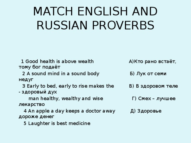 MATCH ENGLISH AND RUSSIAN PROVERBS   1 Good health is above wealth А)Кто рано встаёт, тому бог подаёт  2 A sound mind in a sound body Б) Лук от семи недуг  3 Early to bed, early to rise makes the В) В здоровом теле - здоровый дух  man healthy, wealthy and wise Г) Смех – лучшее лекарство  4 An apple a day keeps a doctor away Д) Здоровье дороже денег  5 Laughter is best medicine