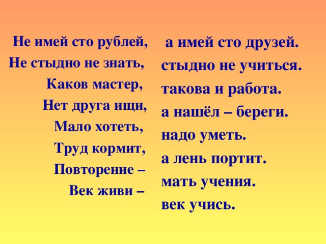 а имей сто друзей.  стыдно не учиться. такова и работа. а нашёл – береги. надо уметь. а лень портит. мать учения. век учись.       Не имей сто рублей, Не стыдно не знать,  Каков мастер,  Нет друга ищи,  Мало хотеть,  Труд кормит,  Повторение –  Век живи –