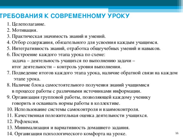 ТРЕБОВАНИЯ К СОВРЕМЕННОМУ УРОКУ 1. Целеполагание. 2. Мотивация. 3. Практическая значимость знаний и умений. 4. Отбор содержания, обязательного для усвоения каждым учащимся. 5. Интегративность знаний, отработка общеучебных умений и навыков. 6. Построение каждого этапа урока по схеме:  задача – деятельность учащихся по выполнению задачи –  итог деятельности – контроль уровня выполнения. 7. Подведение итогов каждого этапа урока, наличие обратной связи на каждом этапе урока. 8. Наличие блока самостоятельного получения знаний учащимися  в процессе работы с различными источниками информации. 9. Организация групповой работы, позволяющей каждому ученику  говорить и осваивать нормы работы в коллективе. 10. Использование системы самоконтроля и взаимоконтроля. 11. Качественная положительная оценка деятельности учащихся.  12. Рефлексия. 13. Минимализация и вариативность домашнего задания.  14. Организация психологического комфорта на уроке. 8