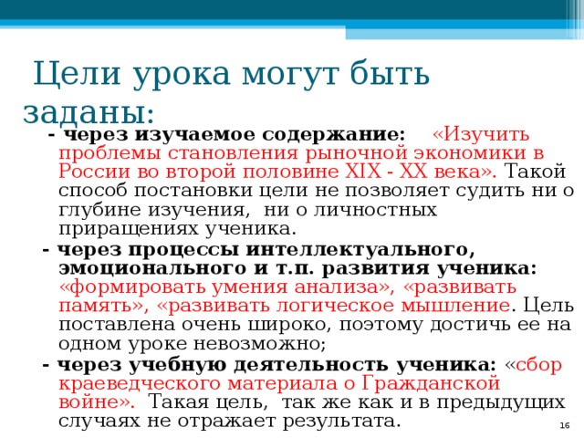 - через изучаемое содержание:  «Изучить проблемы становления рыночной экономики в России во второй половине XIX - XX века». Такой способ постановки цели не позволяет судить ни о глубине изучения, ни о личностных приращениях ученика. - через процессы интеллектуального, эмоционального и т.п. развития ученика:  «формировать умения анализа», «развивать память», «развивать логическое мышление . Цель поставлена очень широко, поэтому достичь ее на одном уроке невозможно; - через учебную деятельность ученика: « сбор краеведческого материала о Гражданской войне». Такая цель, так же как и в предыдущих случаях не отражает результата. 8