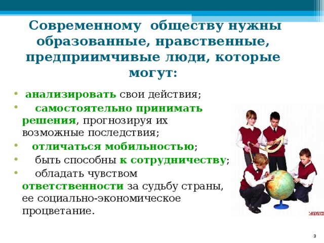 Современному обществу нужны образованные, нравственные, предприимчивые люди, которые могут:  анализировать свои действия;  самостоятельно принимать решения , прогнозируя их возможные последствия;  отличаться мобильностью ;  быть способны к сотрудничеству ;  обладать чувством  ответственности за судьбу страны, ее социально-экономическое процветание.