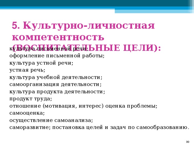 5. Культурно-личностная компетентность (ВОСПИТАТЕЛЬНЫЕ ЦЕЛИ): культура письменной речи; оформление письменной работы; культура устной речи; устная речь; культура учебной деятельности; самоорганизация деятельности; культура продукта деятельности; продукт труда; отношение (мотивация, интерес) оценка проблемы; самооценка; осуществление самоанализа; саморазвитие; постановка целей и задач по самообразованию .