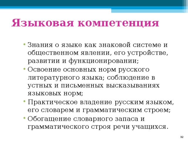 Языковая компетенция Знания о языке как знаковой системе и общественном явлении, его устройстве, развитии и функционировании; Освоение основных норм русского литературного языка; соблюдение в устных и письменных высказываниях языковых норм; Практическое владение русским языком, его словарем и грамматическим строем; Обогащение словарного запаса и грамматического строя речи учащихся .