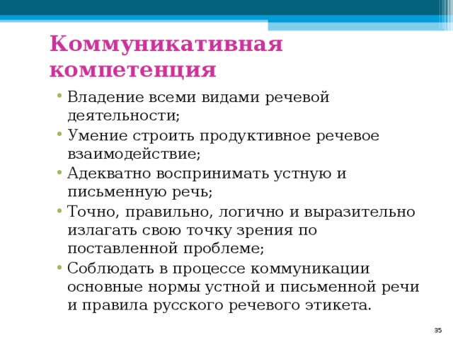 Коммуникативная компетенция Владение всеми видами речевой деятельности; Умение строить продуктивное речевое взаимодействие; Адекватно воспринимать устную и письменную речь; Точно, правильно, логично и выразительно излагать свою точку зрения по поставленной проблеме; Соблюдать в процессе коммуникации основные нормы устной и письменной речи и правила русского речевого этикета.